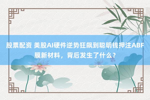 股票配资 美股AI硬件逆势狂飙到聪明钱押注ABF膜新材料，背后发生了什么？