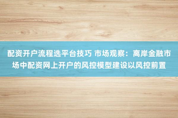配资开户流程选平台技巧 市场观察：离岸金融市场中配资网上开户的风控模型建设以风控前置