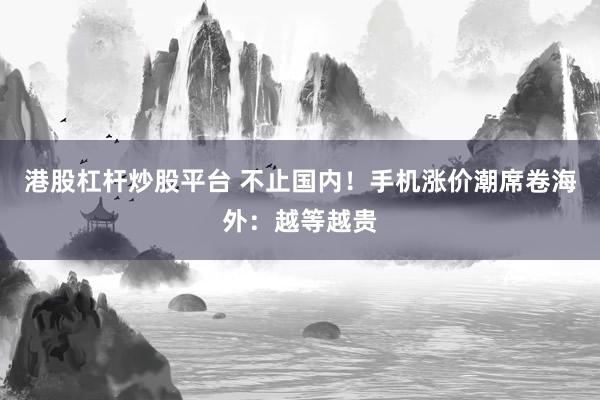 港股杠杆炒股平台 不止国内！手机涨价潮席卷海外：越等越贵