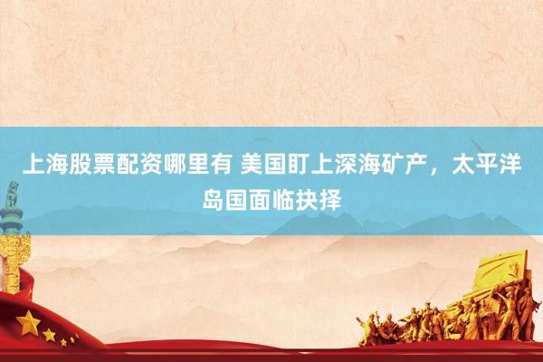 上海股票配资哪里有 美国盯上深海矿产，太平洋岛国面临抉择
