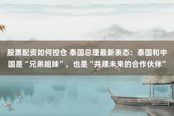 股票配资如何控仓 泰国总理最新表态：泰国和中国是“兄弟姐妹”，也是“共建未来的合作伙伴”