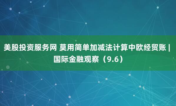 美股投资服务网 莫用简单加减法计算中欧经贸账 | 国际金融观察（9.6）