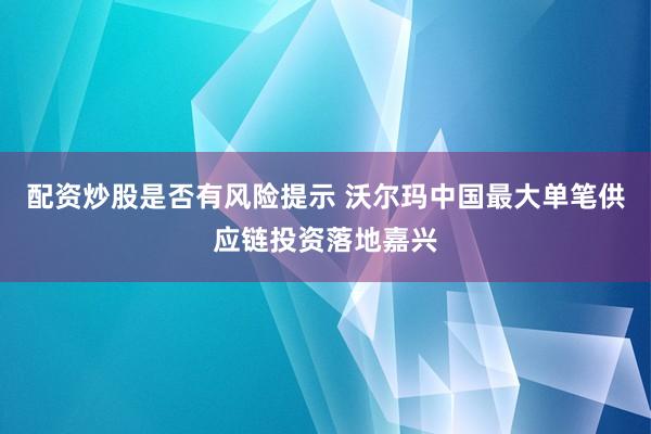 配资炒股是否有风险提示 沃尔玛中国最大单笔供应链投资落地嘉兴