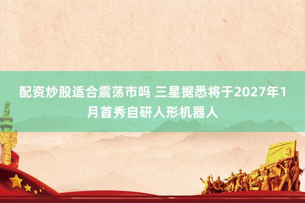配资炒股适合震荡市吗 三星据悉将于2027年1月首秀自研人形机器人