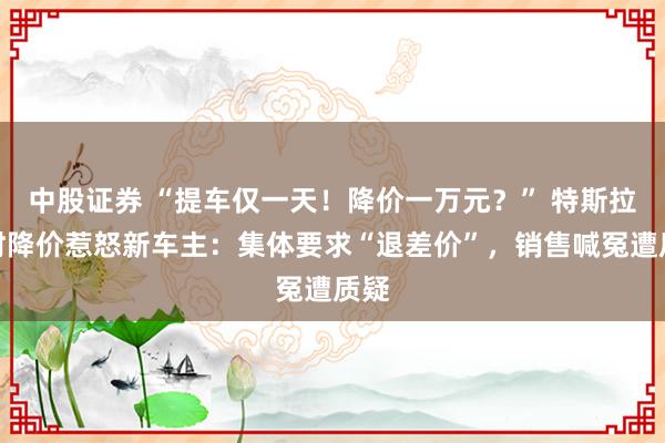 中股证券 “提车仅一天！降价一万元？” 特斯拉限时降价惹怒新车主：集体要求“退差价”，销售喊冤遭质疑