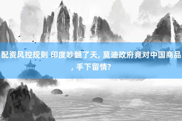 配资风控规则 印度吵翻了天, 莫迪政府竟对中国商品, 手下留情?