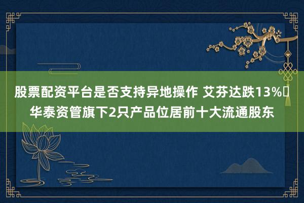 股票配资平台是否支持异地操作 艾芬达跌13% 华泰资管旗下2只产品位居前十大流通股东