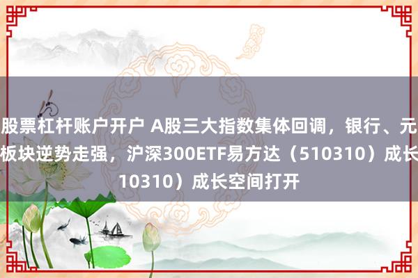 股票杠杆账户开户 A股三大指数集体回调，银行、元件、电力板块逆势走强，沪深300ETF易方达（510310）成长空间打开