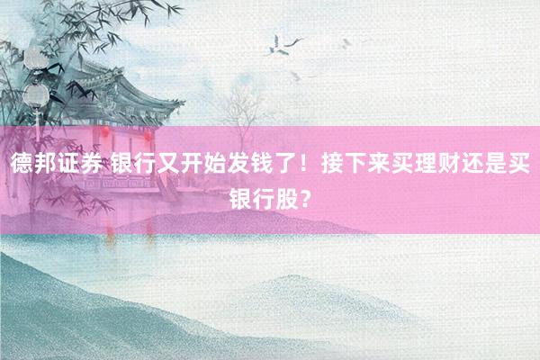 德邦证券 银行又开始发钱了!接下来买理财还是买银行股?