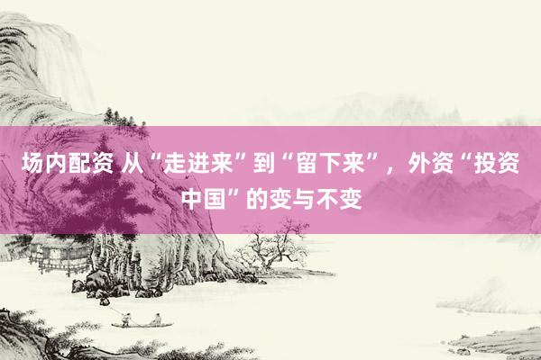 场内配资 从“走进来”到“留下来”，外资“投资中国”的变与不变
