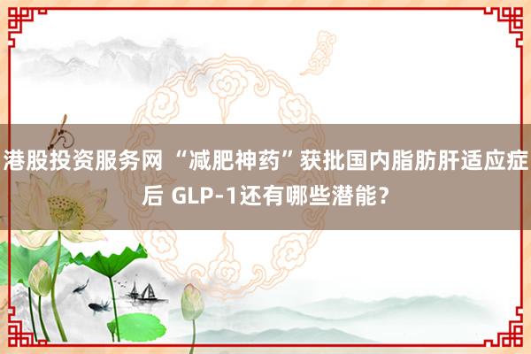港股投资服务网 “减肥神药”获批国内脂肪肝适应症后 GLP-1还有哪些潜能？
