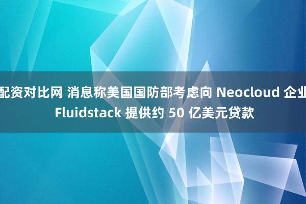 配资对比网 消息称美国国防部考虑向 Neocloud 企业 Fluidstack 提供约 50 亿美元贷款