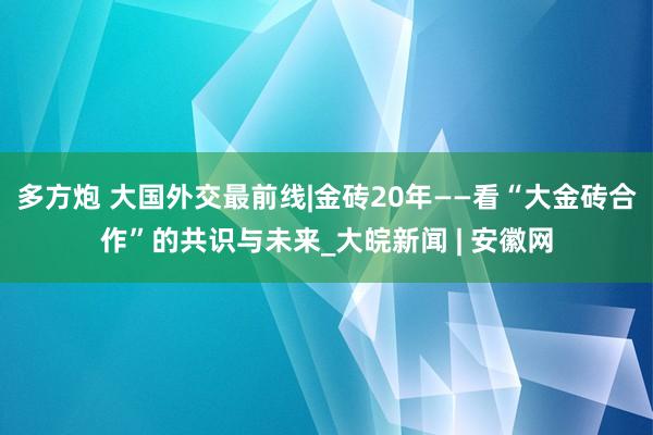 多方炮 大国外交最前线|金砖20年——看“大金砖合作”的共识与未来_大皖新闻 | 安徽网