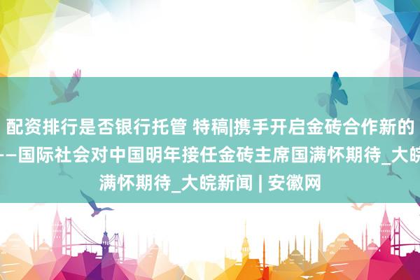 配资排行是否银行托管 特稿|携手开启金砖合作新的“金色十年”——国际社会对中国明年接任金砖主席国满怀期待_大皖新闻 | 安徽网