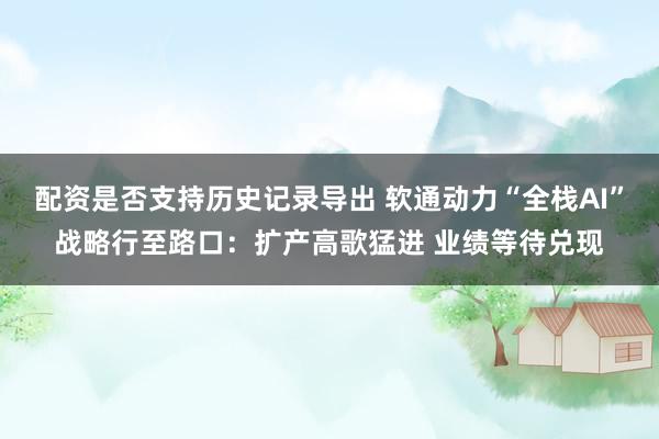 配资是否支持历史记录导出 软通动力“全栈AI”战略行至路口：扩产高歌猛进 业绩等待兑现