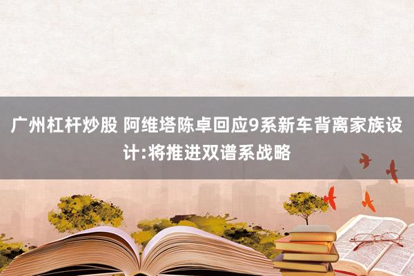 广州杠杆炒股 阿维塔陈卓回应9系新车背离家族设计:将推进双谱系战略