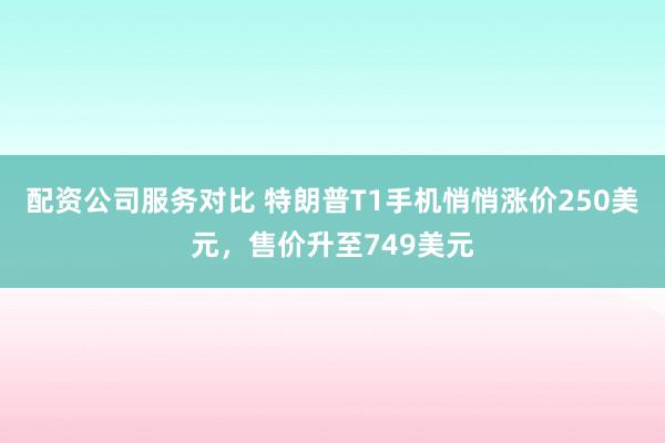 配资公司服务对比 特朗普T1手机悄悄涨价250美元，售价升至749美元