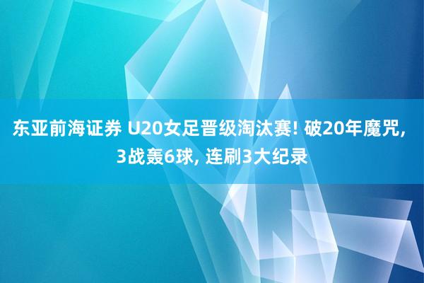 东亚前海证券 U20女足晋级淘汰赛! 破20年魔咒, 3战轰6球, 连刷3大纪录