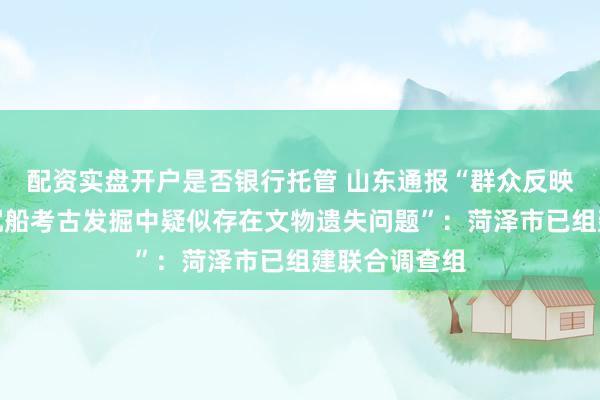 配资实盘开户是否银行托管 山东通报“群众反映菏泽元代古沉船考古发掘中疑似存在文物遗失问题”：菏泽市已组建联合调查组