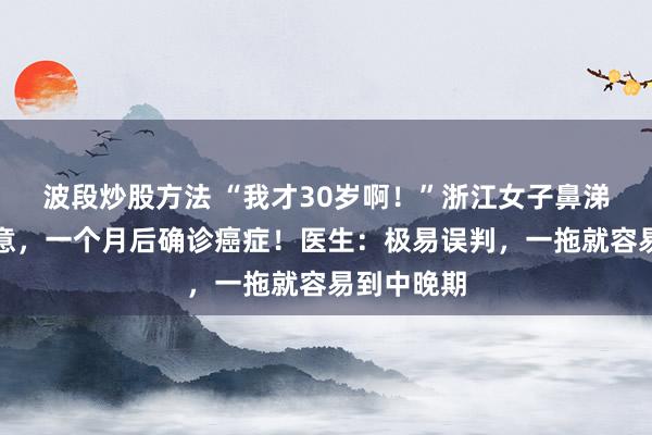 波段炒股方法 “我才30岁啊！”浙江女子鼻涕有血没在意，一个月后确诊癌症！医生：极易误判，一拖就容易到中晚期