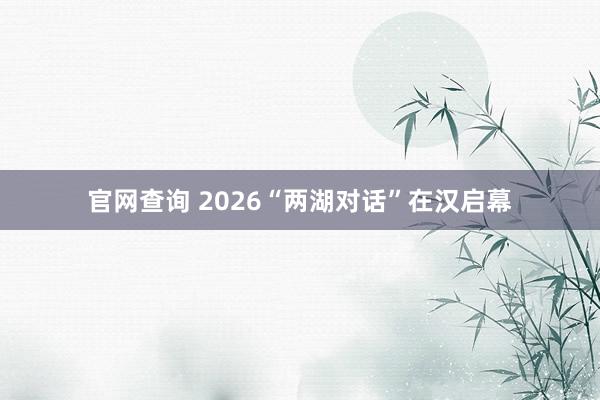 官网查询 2026“两湖对话”在汉启幕