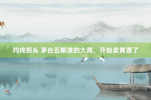 均线拐头 茅台五粮液的大商，开始卖黄酒了