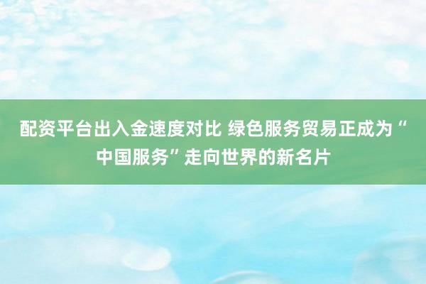 配资平台出入金速度对比 绿色服务贸易正成为“中国服务”走向世界的新名片