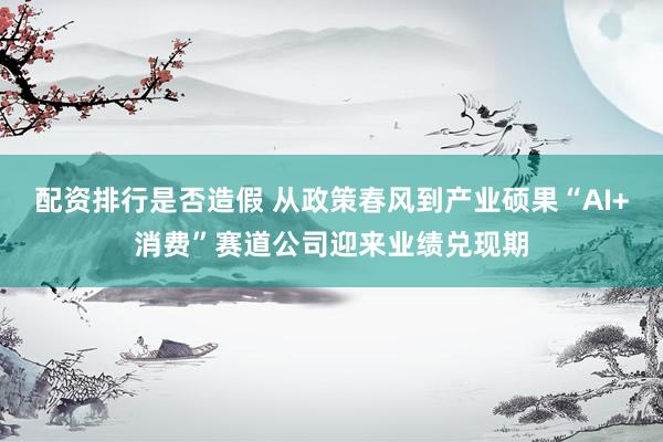 配资排行是否造假 从政策春风到产业硕果“AI+消费”赛道公司迎来业绩兑现期