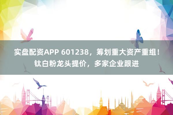 实盘配资APP 601238，筹划重大资产重组！钛白粉龙头提价，多家企业跟进