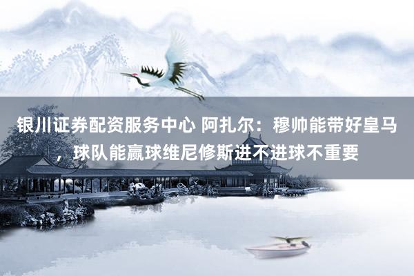银川证券配资服务中心 阿扎尔：穆帅能带好皇马，球队能赢球维尼修斯进不进球不重要