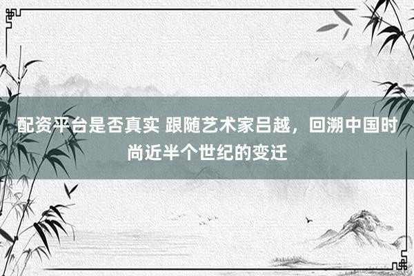 配资平台是否真实 跟随艺术家吕越，回溯中国时尚近半个世纪的变迁