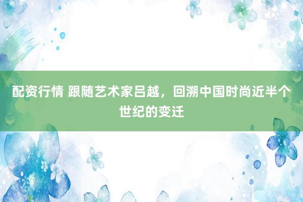 配资行情 跟随艺术家吕越，回溯中国时尚近半个世纪的变迁
