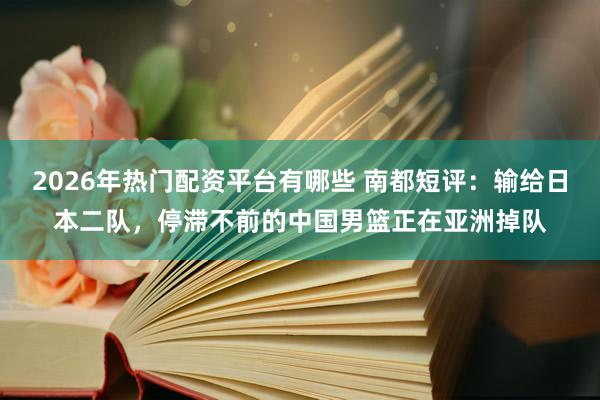 2026年热门配资平台有哪些 南都短评：输给日本二队，停滞不前的中国男篮正在亚洲掉队