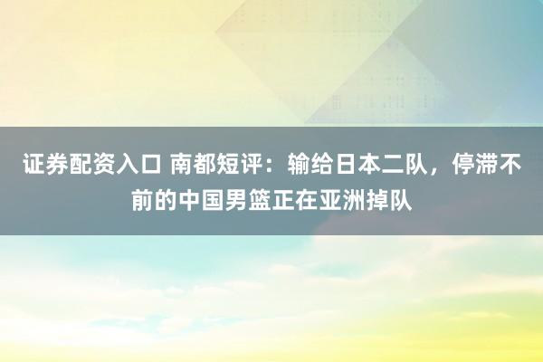 证券配资入口 南都短评：输给日本二队，停滞不前的中国男篮正在亚洲掉队