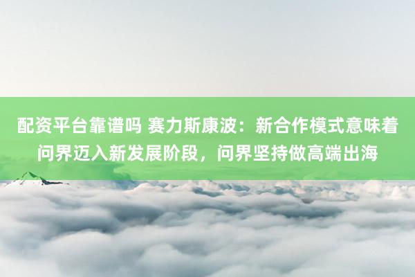 配资平台靠谱吗 赛力斯康波：新合作模式意味着问界迈入新发展阶段，问界坚持做高端出海