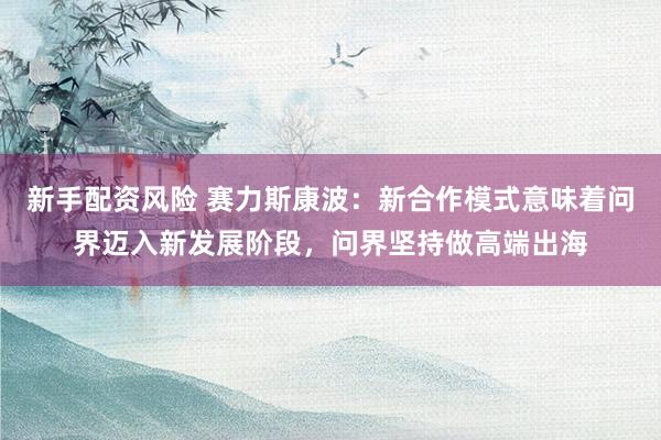 新手配资风险 赛力斯康波：新合作模式意味着问界迈入新发展阶段，问界坚持做高端出海