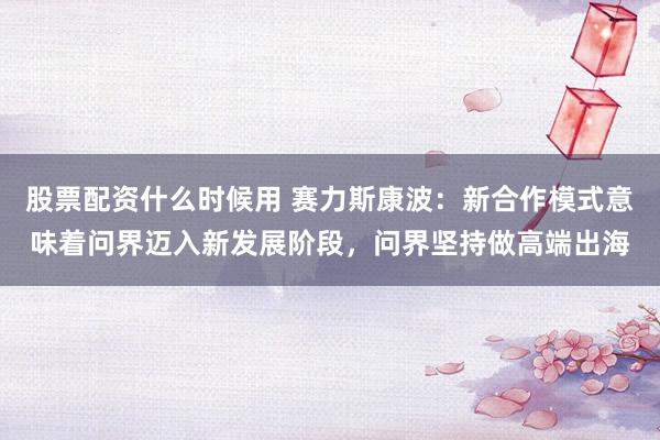 股票配资什么时候用 赛力斯康波：新合作模式意味着问界迈入新发展阶段，问界坚持做高端出海