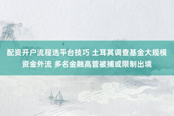 配资开户流程选平台技巧 土耳其调查基金大规模资金外流 多名金融高管被捕或限制出境