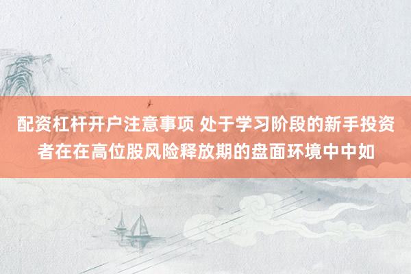 配资杠杆开户注意事项 处于学习阶段的新手投资者在在高位股风险释放期的盘面环境中中如