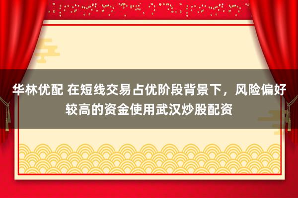 华林优配 在短线交易占优阶段背景下，风险偏好较高的资金使用武汉炒股配资
