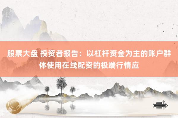 股票大盘 投资者报告：以杠杆资金为主的账户群体使用在线配资的极端行情应