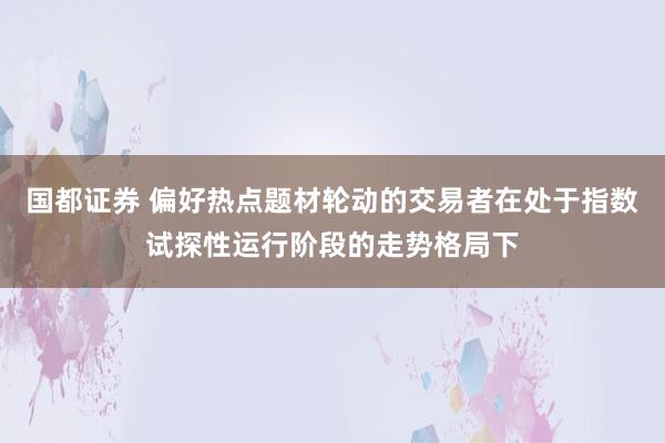国都证券 偏好热点题材轮动的交易者在处于指数试探性运行阶段的走势格局下