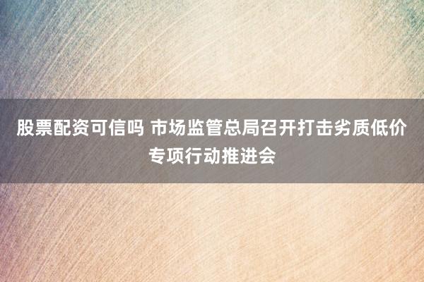 股票配资可信吗 市场监管总局召开打击劣质低价专项行动推进会