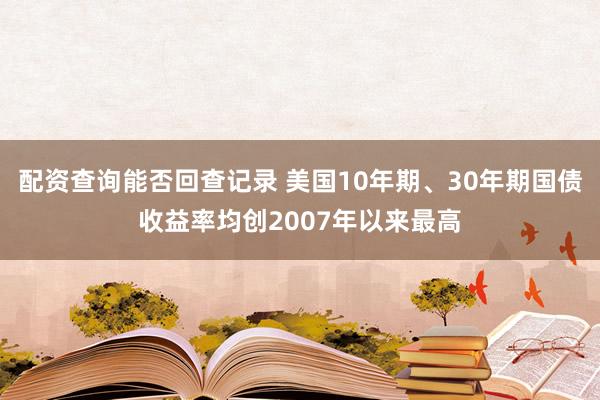 配资查询能否回查记录 美国10年期、30年期国债收益率均创2007年以来最高