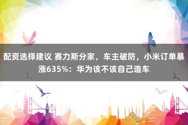 配资选择建议 赛力斯分家，车主破防，小米订单暴涨635%：华为该不该自己造车