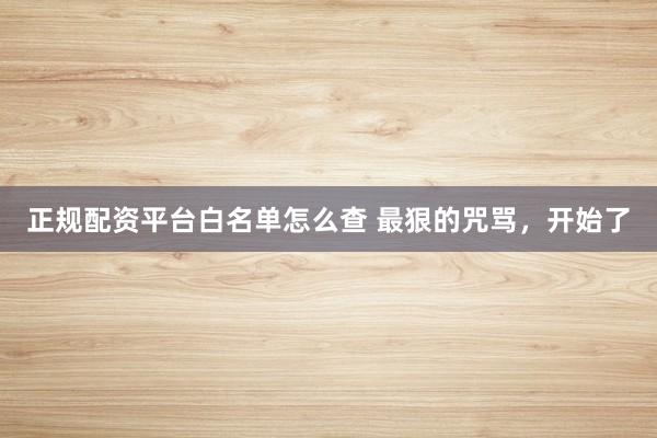 正规配资平台白名单怎么查 最狠的咒骂，开始了