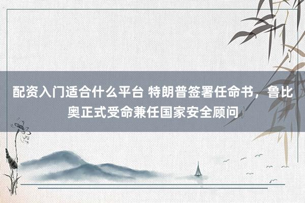 配资入门适合什么平台 特朗普签署任命书，鲁比奥正式受命兼任国家安全顾问
