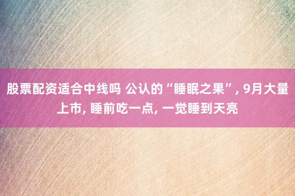 股票配资适合中线吗 公认的“睡眠之果”, 9月大量上市, 睡前吃一点, 一觉睡到天亮