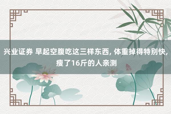 兴业证券 早起空腹吃这三样东西, 体重掉得特别快, 瘦了16斤的人亲测