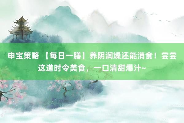 申宝策略 【每日一膳】养阴润燥还能消食！尝尝这道时令美食，一口清甜爆汁~